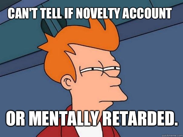 Can't tell if novelty account or mentally retarded.  Futurama Fry