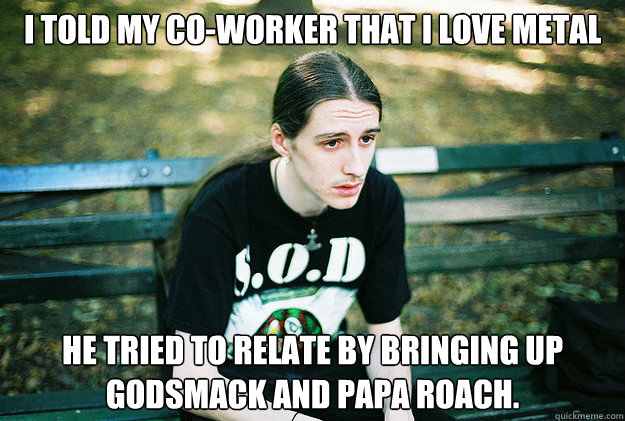 I told my co-worker that i love metal he tried to relate by bringing up godsmack and papa roach. - I told my co-worker that i love metal he tried to relate by bringing up godsmack and papa roach.  First World Metal Problems
