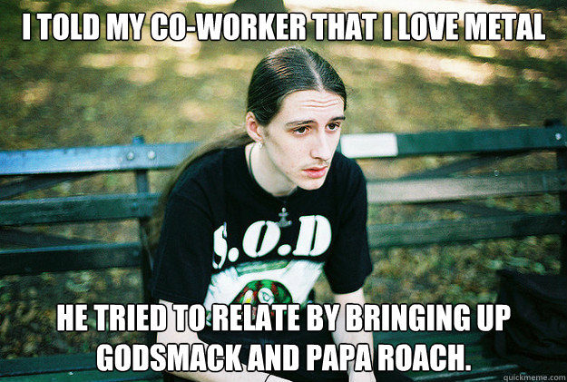 I told my co-worker that i love metal he tried to relate by bringing up godsmack and papa roach.  First World Metal Problems