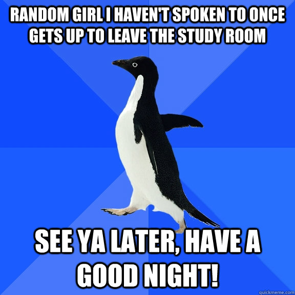 Random Girl I haven't spoken to once gets up to leave the study room See ya later, have a good night!  Socially Awkward Penguin