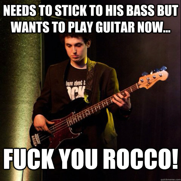 Needs to stick to his bass but wants to play guitar now... Fuck you Rocco!  Sad Bassist