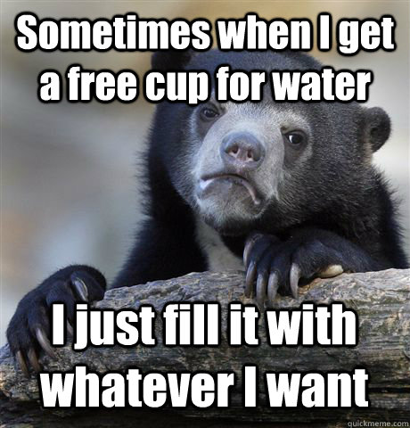 Sometimes when I get a free cup for water I just fill it with whatever I want  Confession Bear
