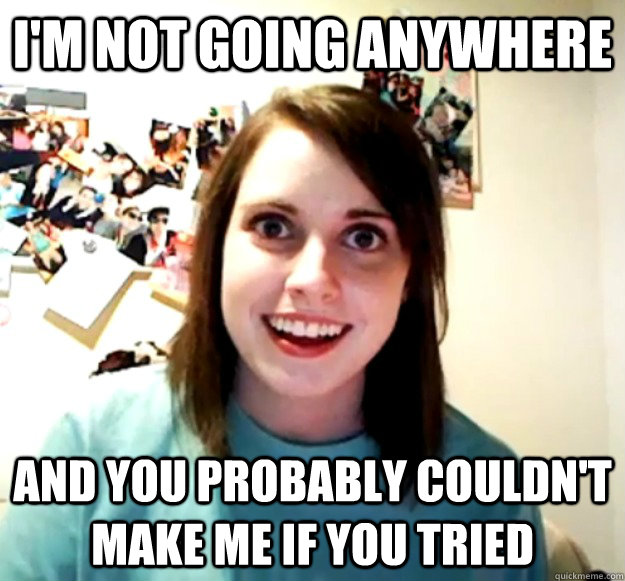 I'm not going anywhere and you probably couldn't make me if you tried  Overly Attached Girlfriend