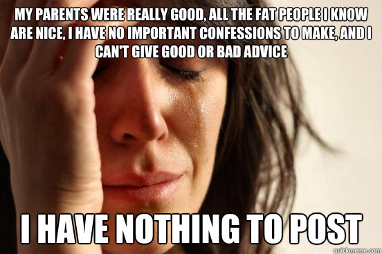 My parents were really good, all the fat people I know are nice, I have no important confessions to make, and i can't give good or bad advice I have nothing to post  First World Problems