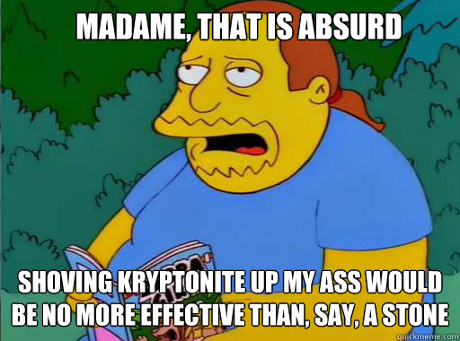 madame, that is absurd shoving kryptonite up my ass would be no more effective than, say, a stone   Comic Book Guy