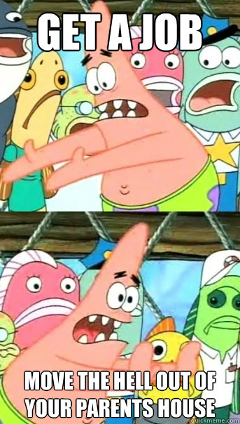 Get a job move the hell out of your parents house  Push it somewhere else Patrick