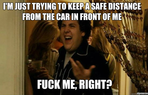 I'm just trying to keep a safe distance from the car in front of me FUCK ME, RIGHT?  fuck me right
