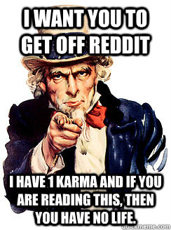 I want you to get off reddit I have 1 karma and if you are reading this, then you have no life.  