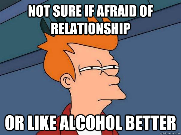 Not sure if afraid of relationship Or like alcohol better  Futurama Fry