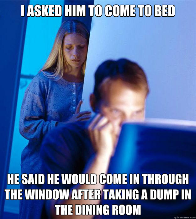 I asked him to come to bed He said he would come in through the window after taking a dump in the dining room  Redditors Wife