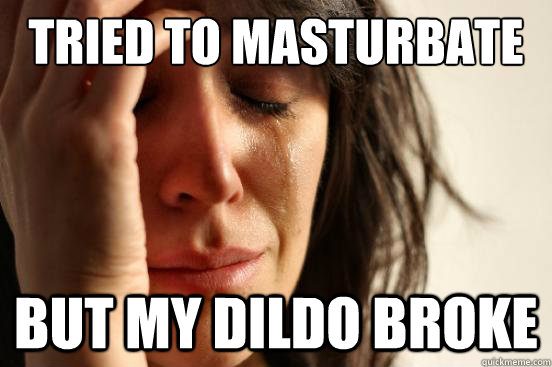 tried to masturbate but my dildo broke  First World Problems