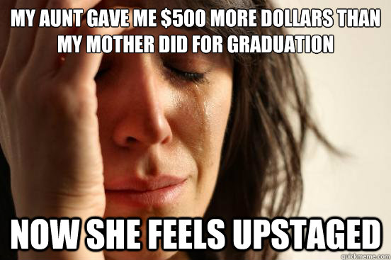 my aunt gave me $500 more dollars than my mother did for graduation now she feels upstaged  First World Problems