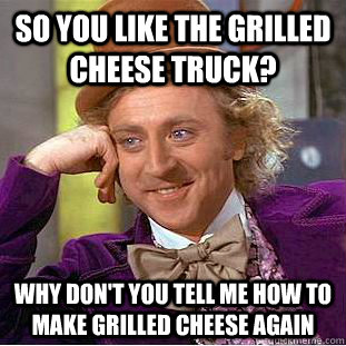 So you Like the grilled cheese truck? why don't you Tell me how to make grilled cheese again  Condescending Wonka
