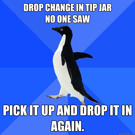Drop change in tip jar
No One Saw Pick it up and drop it in again.   Socially Awkward Penguin