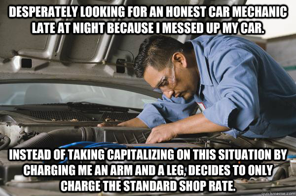 Desperately looking for an Honest Car Mechanic late at night because I messed up my car. Instead of taking capitalizing on this situation by charging me an arm and a leg, decides to only charge the standard shop rate.  