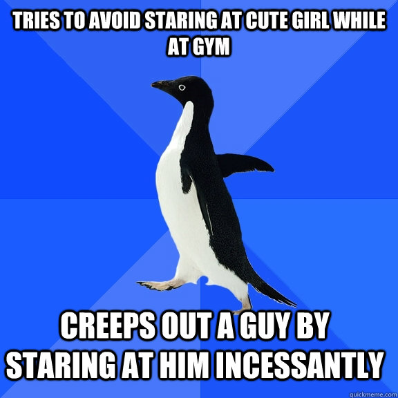 Tries to avoid staring at cute girl while at Gym Creeps out a guy by staring at him incessantly    Socially Awkward Penguin