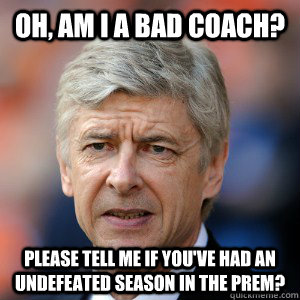 OH, AM I A BAD COACH? please tell me if you've had an undefeated season in the Prem? - OH, AM I A BAD COACH? please tell me if you've had an undefeated season in the Prem?  Arsene we love you!
