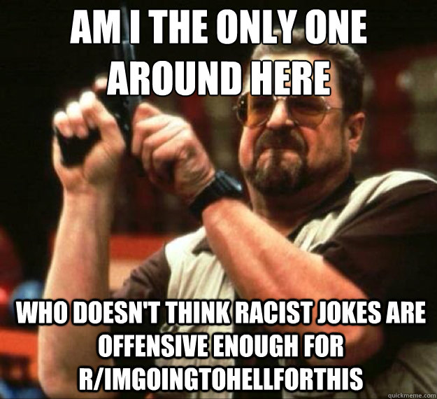 AM I THE ONLY ONE AROUND HERE who doesn't think racist jokes are offensive enough for r/imgoingtohellforthis  