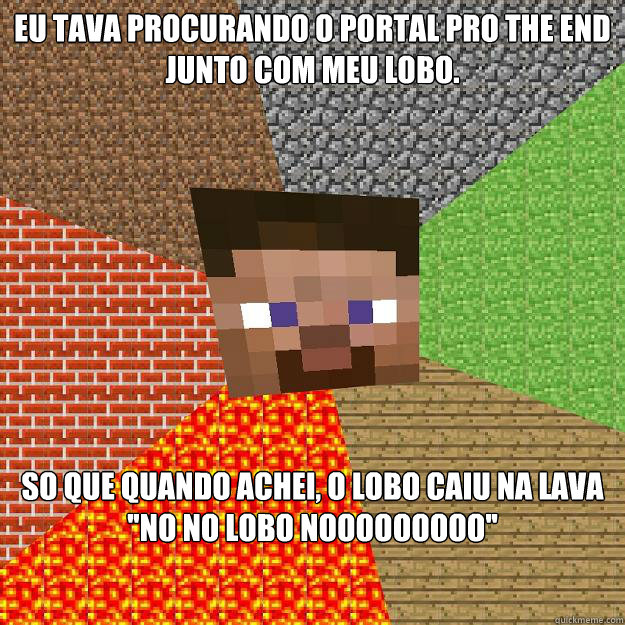 eu tava procurando o portal pro The End junto com meu lobo. so que quando achei, o lobo caiu na lava ''Não não lobo Nããããããããããããooooooooo''  Minecraft