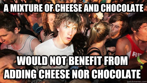 a mixture of cheese and chocolate  would not benefit from adding cheese nor chocolate  Sudden Clarity Clarence