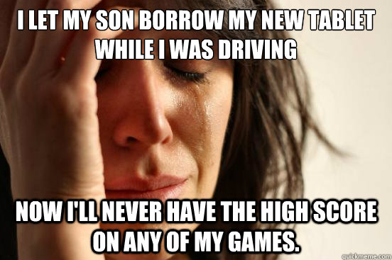 I let my son borrow my new tablet while i was driving Now I'll never have the high score on any of my games.  First World Problems