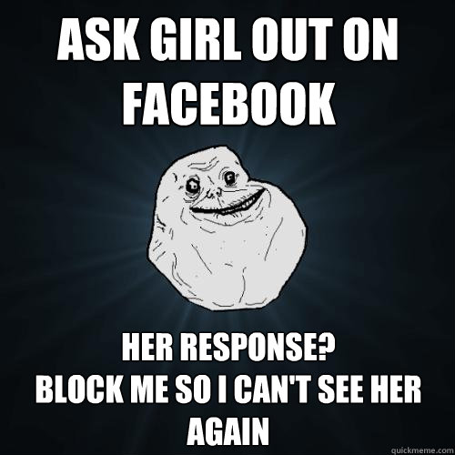 ask girl out on facebook her response?
block me so i can't see her again  Forever Alone