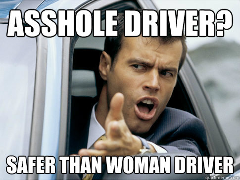 Asshole Driver? Safer than woman driver  Asshole driver