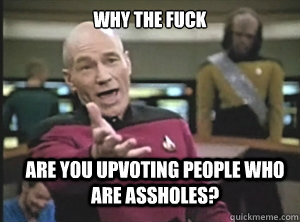why the fuck are you upvoting people who are assholes?  Annoyed Picard