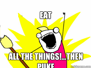 eat all the things!...Then Puke  All The Things