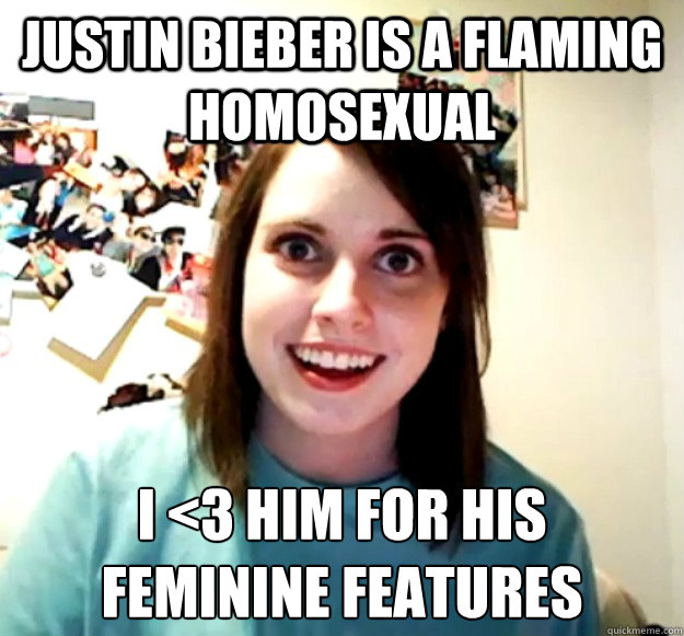 Justin bieber is a flaming homosexual i <3 him for his 
feminine features  Overly Attached Girlfriend