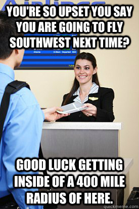You're so upset you say you are going to fly southwest next time? Good luck getting inside of a 400 mile radius of here. - You're so upset you say you are going to fly southwest next time? Good luck getting inside of a 400 mile radius of here.  Upset Idiot Passengers