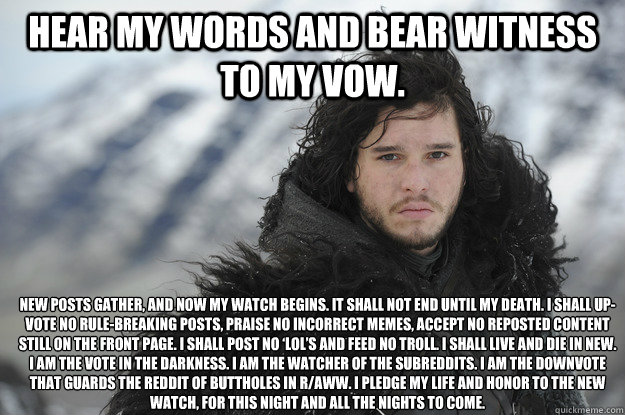 Hear my words and bear witness to my vow.   New posts gather, and now my watch begins. It shall not end until my death. I shall up-vote no rule-breaking posts, praise no incorrect memes, accept no reposted content still on the front page. I shall post no  - Hear my words and bear witness to my vow.   New posts gather, and now my watch begins. It shall not end until my death. I shall up-vote no rule-breaking posts, praise no incorrect memes, accept no reposted content still on the front page. I shall post no   Jon Snow