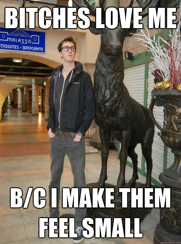bitches love me b/c i make them feel small  Really Tall Redditor