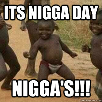 Its nigga day nigga's!!!  Its friday niggas