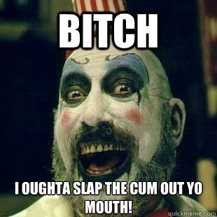 BITCH I oughta slap the cum out yo mouth!  