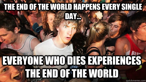 The end of the world happens every single day... Everyone who dies experiences the end of the world - The end of the world happens every single day... Everyone who dies experiences the end of the world  Sudden Clarity Clarence