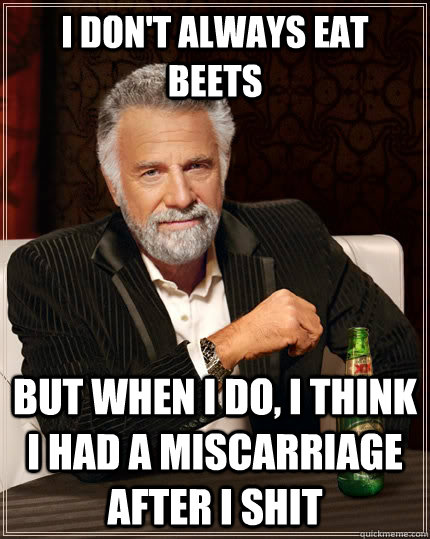 I don't always eat beets but when i do, i think i had a miscarriage after i shit  The Most Interesting Man In The World
