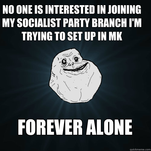 No one is interested in joining my Socialist Party branch I'm trying to set up in MK  Forever Alone  Forever Alone