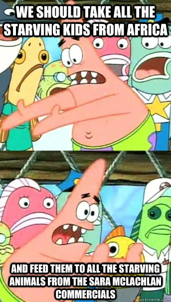 we should take all the starving kids from africa and feed them to all the starving animals from the sara mclachlan commercials   Push it somewhere else Patrick