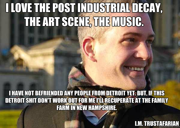 I love the post industrial decay, the art scene, the music. 
 I have not befriended any people from Detroit yet. But, if this detroit shit don't work out for me i'll recuperate at the family farm in new hampshire.  I.M. TRUSTAFARIAN - I love the post industrial decay, the art scene, the music. 
 I have not befriended any people from Detroit yet. But, if this detroit shit don't work out for me i'll recuperate at the family farm in new hampshire.  I.M. TRUSTAFARIAN  White Entrepreneurial Guy