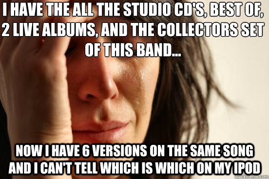 I have the all the studio cd's, best of, 2 live albums, and the collectors set of this band... Now I have 6 versions on the same song and I can't tell which is which on my ipod  First World Problems