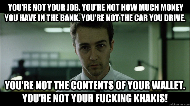  You're not your job. You're not how much money you have in the bank. You're not the car you drive.  You're not the contents of your wallet. You're not your fucking khakis! -  You're not your job. You're not how much money you have in the bank. You're not the car you drive.  You're not the contents of your wallet. You're not your fucking khakis!  Edward Norton