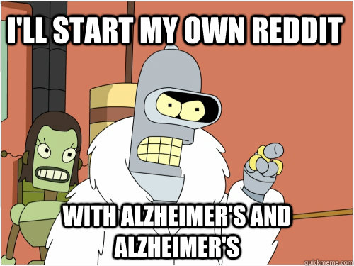 I'll start my own reddit with alzheimer's and alzheimer's  Blackjack Bender