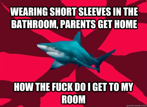 wearing short sleeves in the bathroom, parents get home how the fuck do I get to my room  Self-Injury Shark