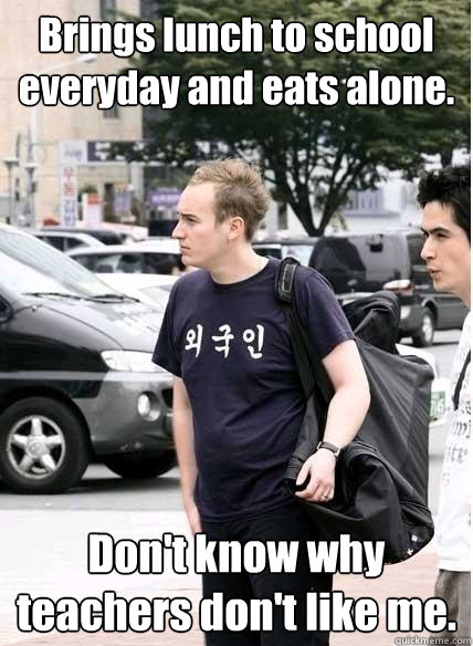 Brings lunch to school everyday and eats alone. Don't know why teachers don't like me.  Clueless