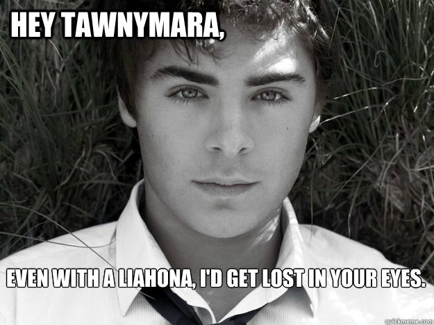 Hey Tawnymara, Even with a Liahona, I'd get lost in your eyes.  Zac Efron