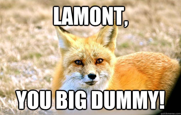 Lamont, You big dummy!  