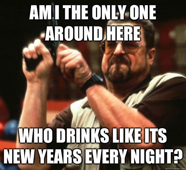 AM I THE ONLY ONE AROUND HERE Who drinks like its New Years every night?  Am I the only one around here1