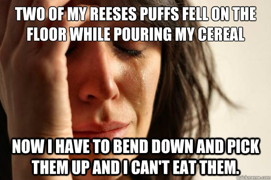 two of my reeses puffs fell on the floor while pouring my cereal Now I have to bend down and pick them up and i can't eat them.  First World Problems