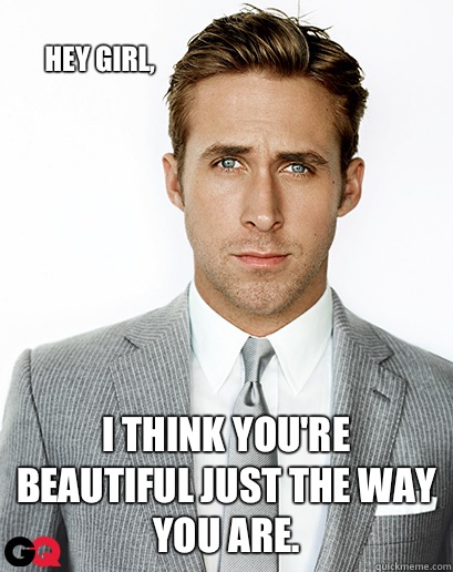 Hey girl, I think you're beautiful just the way you are.   Ryan Gosling